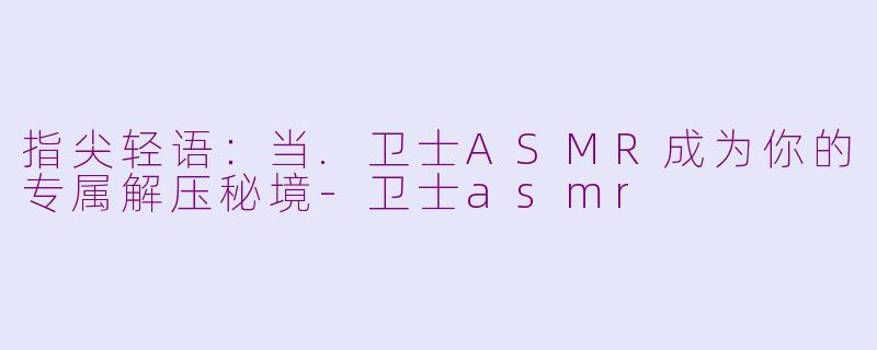 指尖轻语:当.卫士ASMR成为你的专属解压秘境-卫士asmr