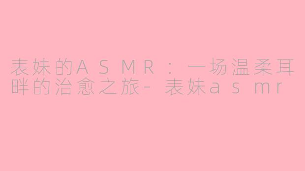 表妹的ASMR:一场温柔耳畔的治愈之旅-表妹asmr