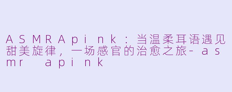 ASMRApink：当温柔耳语遇见甜美旋律，一场感官的治愈之旅-asmr apink