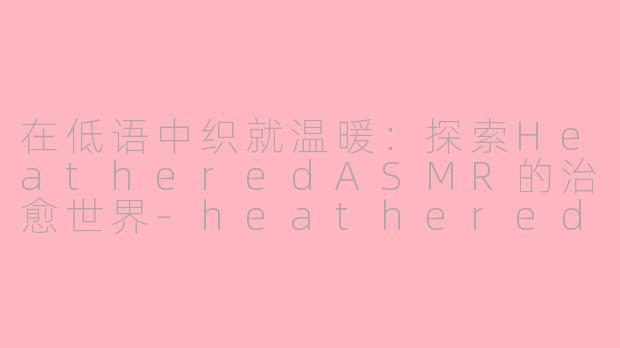 在低语中织就温暖:探索HeatheredASMR的治愈世界-heathered asmr