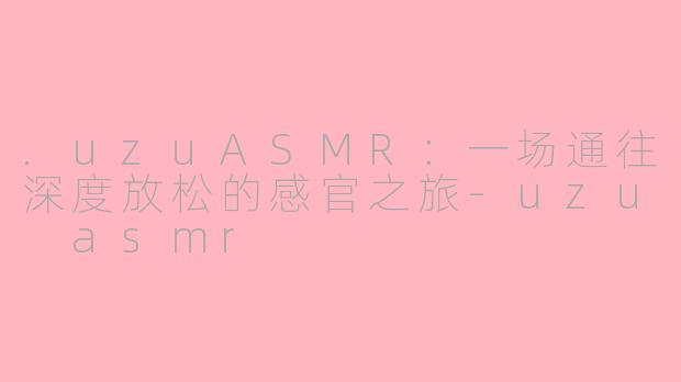 .uzuASMR：一场通往深度放松的感官之旅-uzu asmr