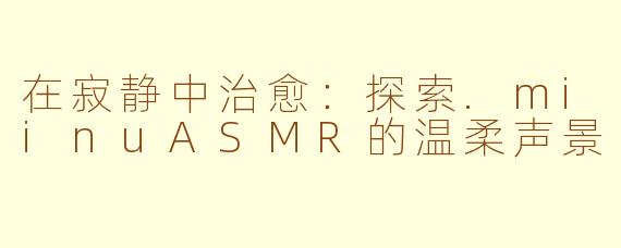 在寂静中治愈：探索.miinuASMR的温柔声景