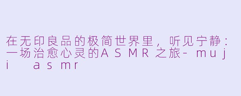 在无印良品的极简世界里，听见宁静：一场治愈心灵的ASMR之旅-muji asmr