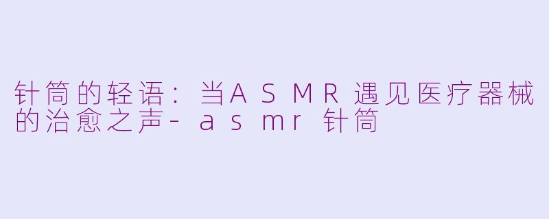 针筒的轻语：当ASMR遇见医疗器械的治愈之声-asmr针筒
