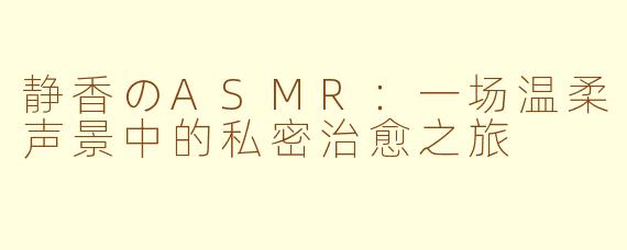 静香のASMR：一场温柔声景中的私密治愈之旅