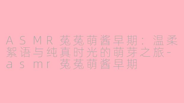 ASMR菟菟萌酱早期:温柔絮语与纯真时光的萌芽之旅-asmr菟菟萌酱早期