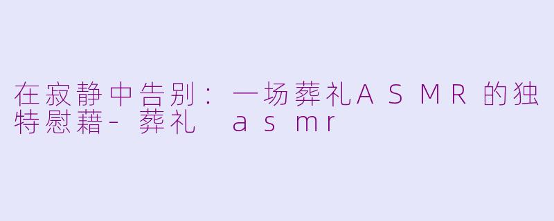 在寂静中告别:一场葬礼ASMR的独特慰藉-葬礼 asmr