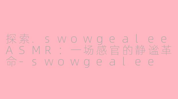 探索.swowgealeeASMR：一场感官的静谧革命-swowgealee asmr