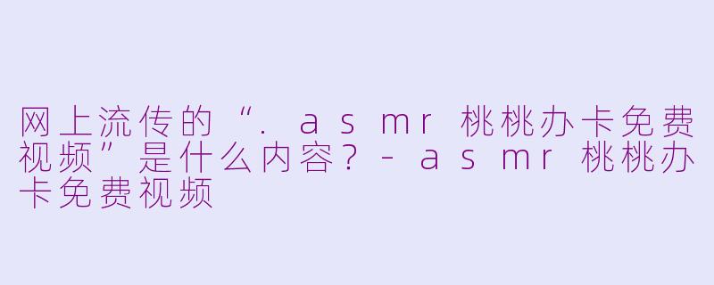 网上流传的“.asmr桃桃办卡免费视频”是什么内容？-asmr桃桃办卡免费视频