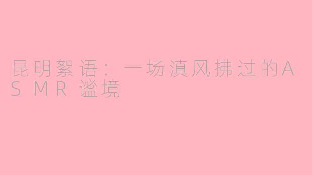 昆明絮语：一场滇风拂过的ASMR谧境