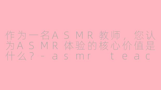 作为一名ASMR教师,您认为ASMR体验的核心价值是什么?-asmr teacher