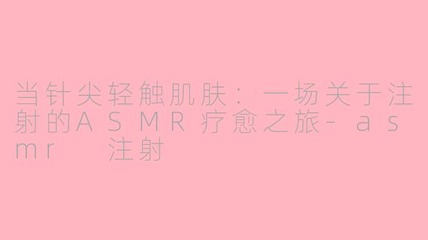 当针尖轻触肌肤：一场关于注射的ASMR疗愈之旅-asmr 注射