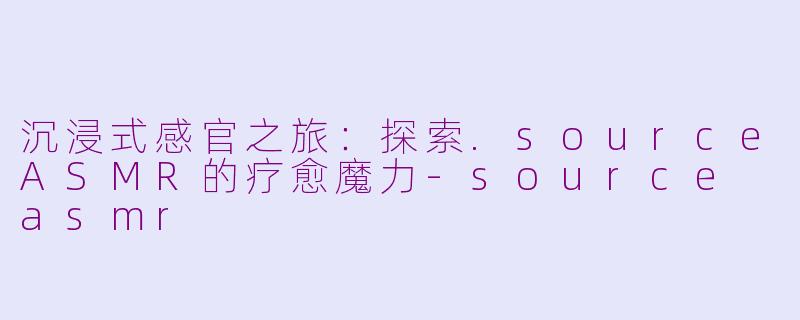 沉浸式感官之旅：探索.sourceASMR的疗愈魔力-source asmr