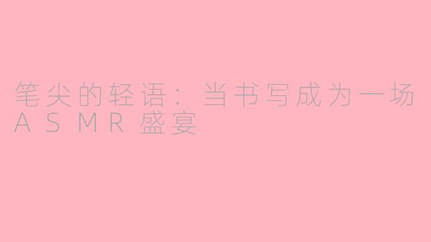 笔尖的轻语:当书写成为一场ASMR盛宴