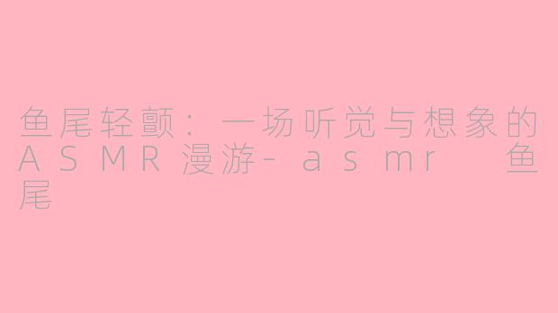 鱼尾轻颤：一场听觉与想象的ASMR漫游-asmr 鱼尾