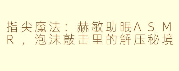 指尖魔法:赫敏助眠ASMR,泡沫敲击里的解压秘境