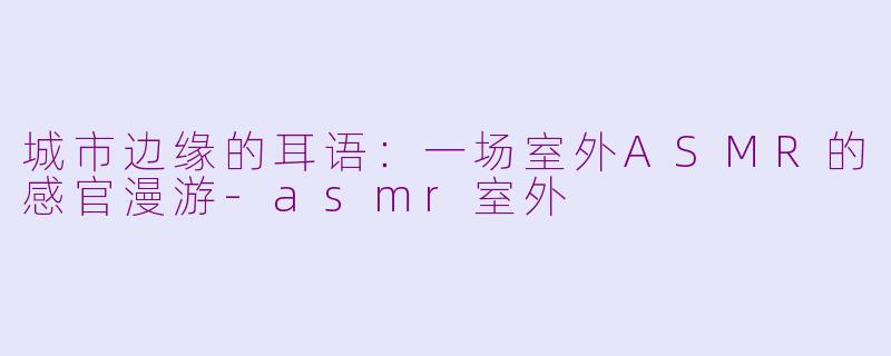 城市边缘的耳语：一场室外ASMR的感官漫游
