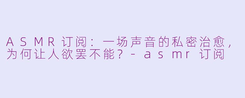 ASMR订阅:一场声音的私密治愈,为何让人欲罢不能?-asmr订阅