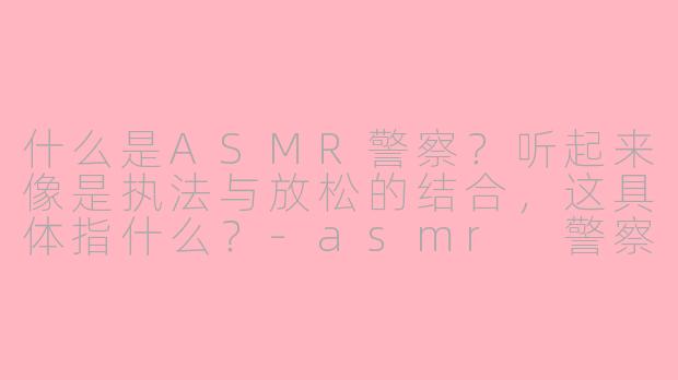 什么是ASMR警察？听起来像是执法与放松的结合，这具体指什么？