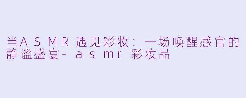 当ASMR遇见彩妆:一场唤醒感官的静谧盛宴-asmr彩妆品