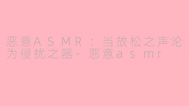 恶意ASMR:当放松之声沦为侵扰之器-恶意asmr