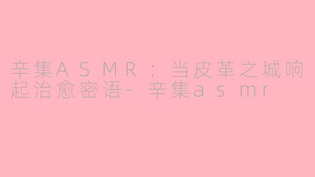 辛集ASMR:当皮革之城响起治愈密语-辛集asmr
