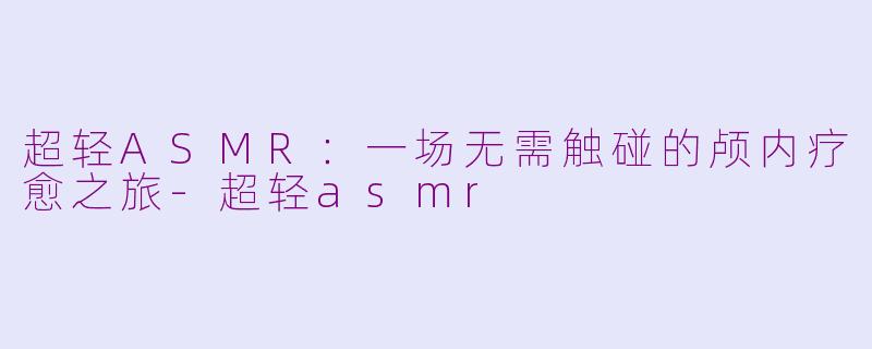超轻ASMR:一场无需触碰的颅内疗愈之旅-超轻asmr