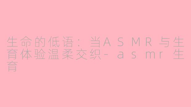 生命的低语：当ASMR与生育体验温柔交织-asmr生育