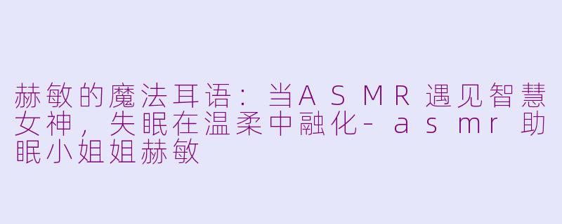 赫敏的魔法耳语:当ASMR遇见智慧女神,失眠在温柔中融化-asmr助眠小姐姐赫敏