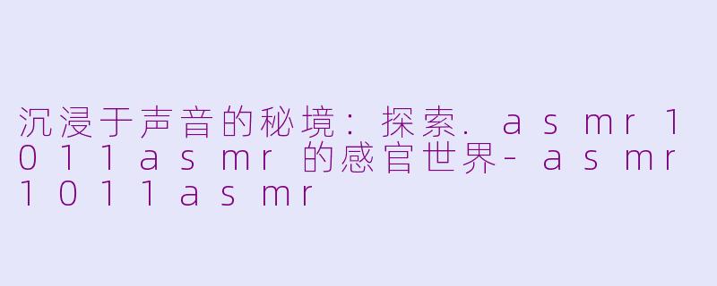 沉浸于声音的秘境:探索.asmr1011asmr的感官世界-asmr1011asmr
