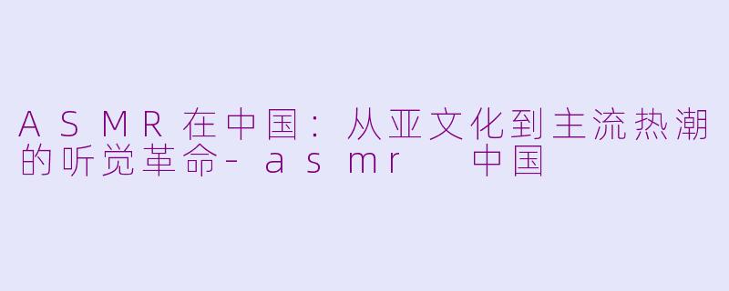 ASMR在中国：从亚文化到主流热潮的听觉革命-asmr 中国