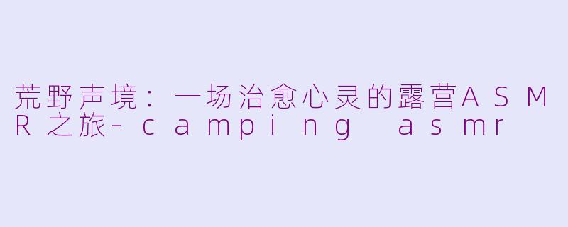 荒野声境:一场治愈心灵的露营ASMR之旅-camping asmr