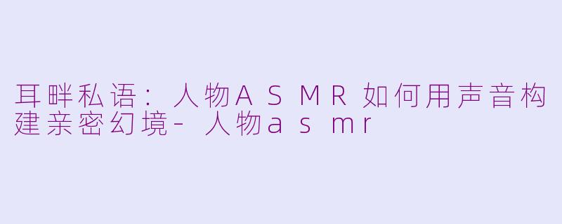 耳畔私语:人物ASMR如何用声音构建亲密幻境-人物asmr