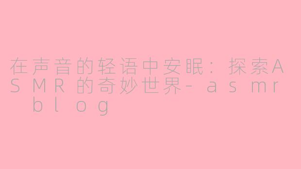 在声音的轻语中安眠：探索ASMR的奇妙世界-asmr blog