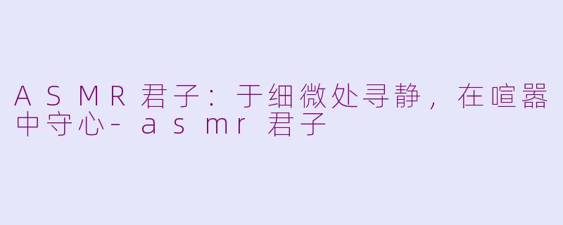 ASMR君子:于细微处寻静,在喧嚣中守心-asmr君子