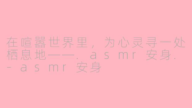 在喧嚣世界里,为心灵寻一处栖息地——.asmr安身.-asmr安身