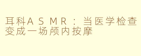 耳科ASMR:当医学检查变成一场颅内按摩