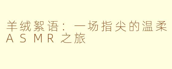 羊绒絮语:一场指尖的温柔ASMR之旅