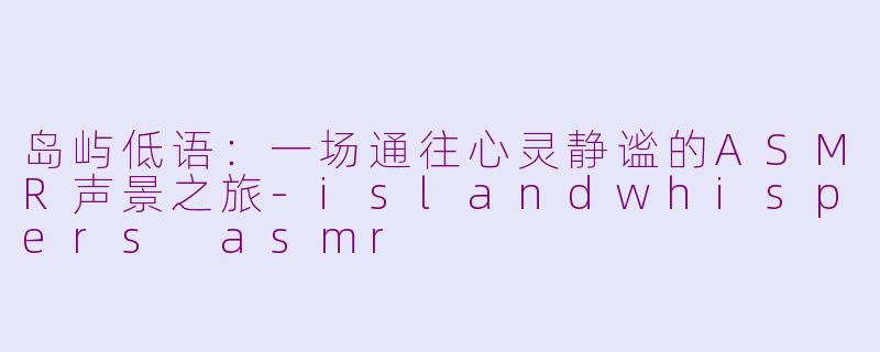 岛屿低语:一场通往心灵静谧的ASMR声景之旅-islandwhispers asmr
