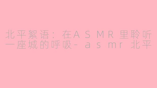 北平絮语：在ASMR里聆听一座城的呼吸-asmr北平