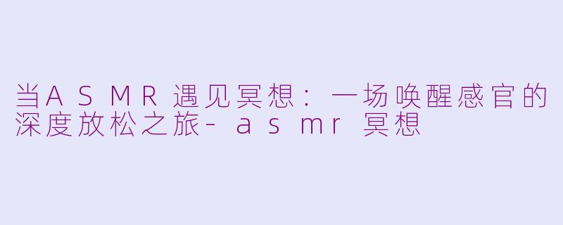 当ASMR遇见冥想：一场唤醒感官的深度放松之旅-asmr冥想