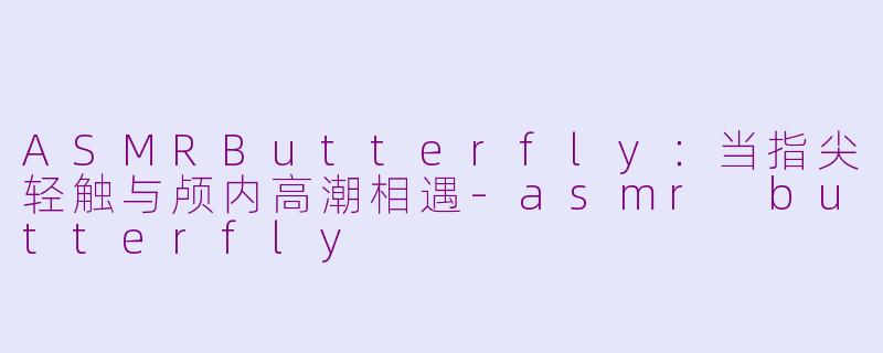 ASMRButterfly：当指尖轻触与颅内高潮相遇-asmr butterfly