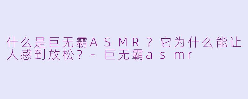 什么是巨无霸ASMR？它为什么能让人感到放松？-巨无霸asmr