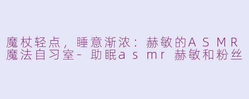 魔杖轻点,睡意渐浓:赫敏的ASMR魔法自习室-助眠asmr赫敏和粉丝