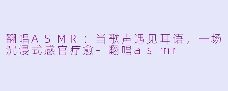 翻唱ASMR:当歌声遇见耳语,一场沉浸式感官疗愈-翻唱asmr