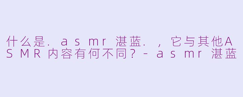 什么是.asmr湛蓝.,它与其他ASMR内容有何不同?-asmr湛蓝
