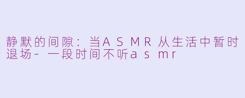 静默的间隙:当ASMR从生活中暂时退场-一段时间不听asmr
