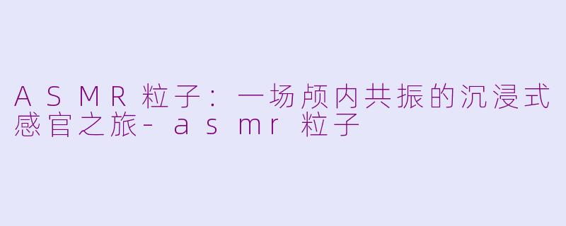 ASMR粒子:一场颅内共振的沉浸式感官之旅-asmr粒子