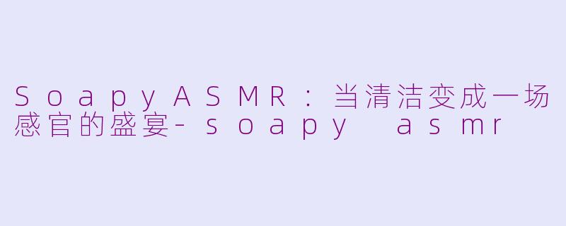 SoapyASMR:当清洁变成一场感官的盛宴-soapy asmr