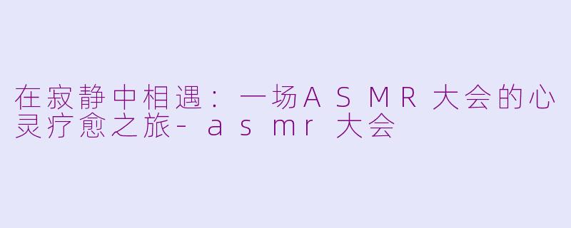 在寂静中相遇：一场ASMR大会的心灵疗愈之旅-asmr大会